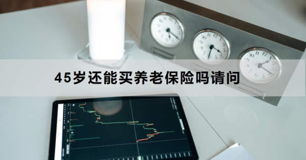 45岁还能买养老保险吗请问？适合45岁买的养老保险有哪些？